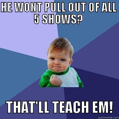 HE WONT PULL OUT OF ALL 5 SHOWS? - HE WONT PULL OUT OF ALL 5 SHOWS?    THAT'LL TEACH EM!  Success Kid