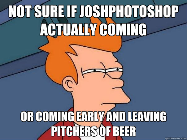 Not sure if JoshPhotoshop actually coming Or coming early and leaving pitchers of beer  Futurama Fry