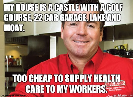 My house is a castle with a golf course, 22 car garage, lake and moat. Too cheap to supply health care to my workers. - My house is a castle with a golf course, 22 car garage, lake and moat. Too cheap to supply health care to my workers.  Scumbag John Schnatter