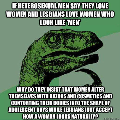 if heterosexual men say they love women and lesbians love women who look like 'men' why do they insist that women alter themselves with razors and cosmetics and contorting their bodies into the shape of adolescent boys while lesbians just accept how a wom  Philosoraptor