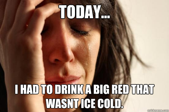 today... i had to drink a big red that wasnt ice cold.  First World Problems