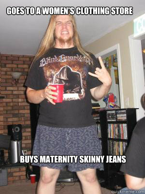 Goes to a women's clothing store Buys maternity skinny jeans   Misunderstood Metalhead