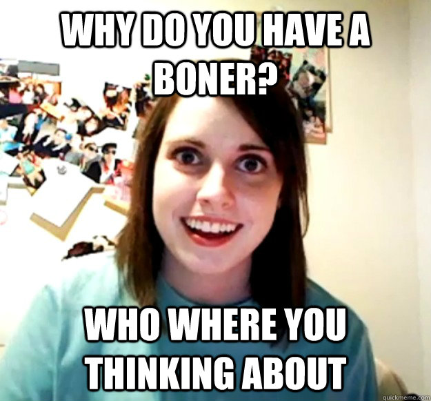 why do you have a boner? who where you thinking about  Overly Attached Girlfriend