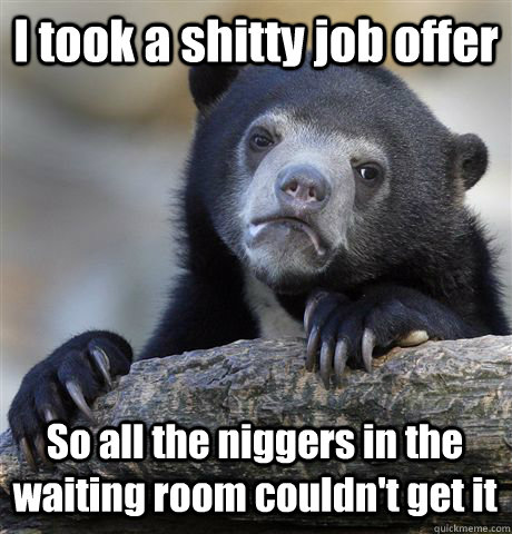 I took a shitty job offer So all the niggers in the waiting room couldn't get it  Confession Bear