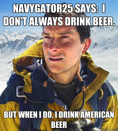 NavyGator25 says:  I don't always drink beer. But when I do, I drink american beer  Bear Grylls