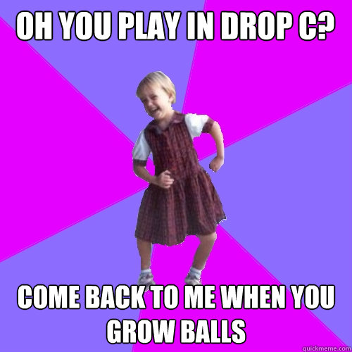 Oh you play in Drop C? Come back to me when you grow balls  Socially awesome kindergartener