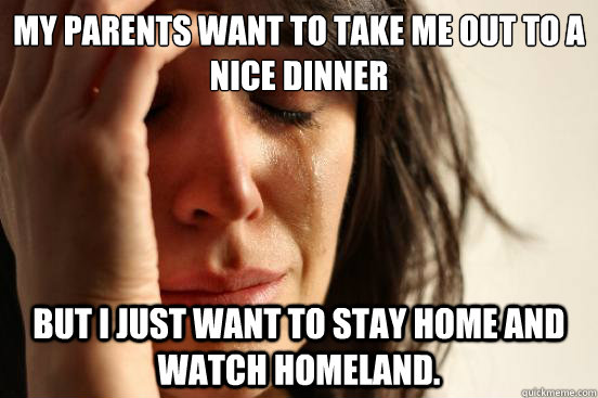 My parents want to take me out to a nice dinner But I just want to stay home and watch Homeland.  First World Problems