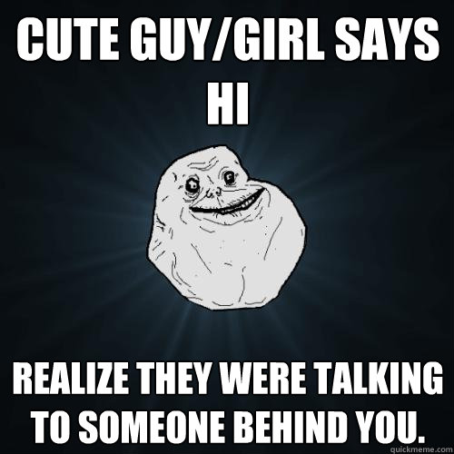 Cute guy/girl says Hi  Realize they were talking to someone behind you.   Forever Alone