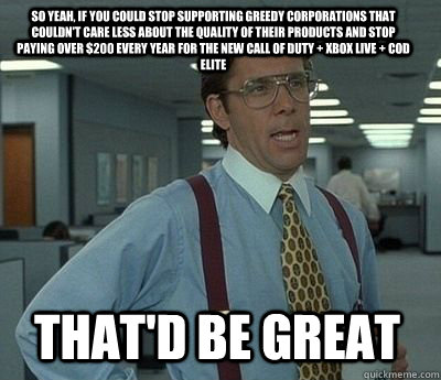 So yeah, if you could stop supporting greedy corporations that couldn't care less about the quality of their products and stop paying over $200 every year for the new Call of duty + Xbox live + CoD elite That'd be great - So yeah, if you could stop supporting greedy corporations that couldn't care less about the quality of their products and stop paying over $200 every year for the new Call of duty + Xbox live + CoD elite That'd be great  Bill Lumbergh