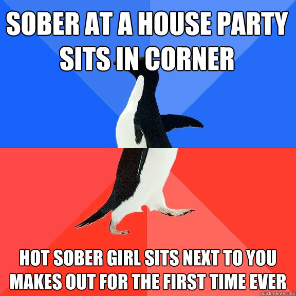 sober at a house party 
sits in corner hot sober girl sits next to you
makes out for the first time ever  Socially Awkward Awesome Penguin