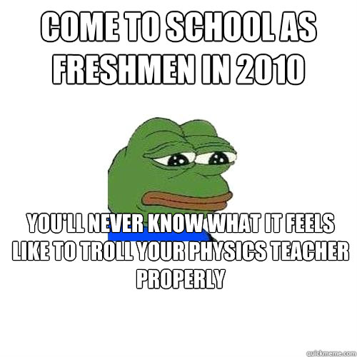 Come to school as freshmen in 2010 you'll never know what it feels like to troll your physics teacher properly  Sad Frog