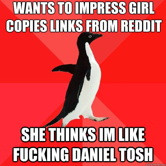 Wants to impress girl
copies links from reddit she thinks im like fucking daniel tosh  Socially Awesome Penguin