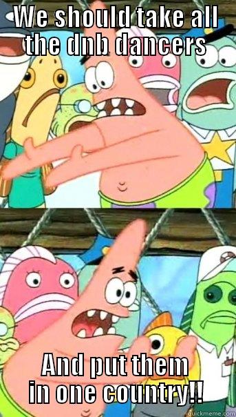 WE SHOULD TAKE ALL THE DNB DANCERS AND PUT THEM IN ONE COUNTRY!! Push it somewhere else Patrick