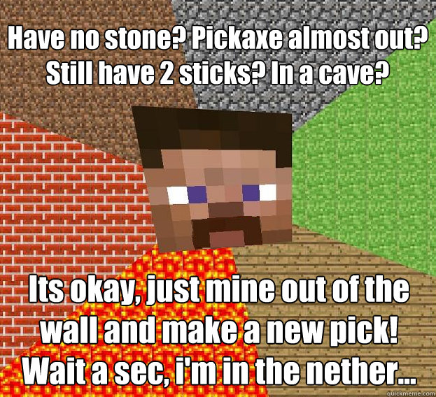 Have no stone? Pickaxe almost out?
Still have 2 sticks? In a cave? Its okay, just mine out of the wall and make a new pick!
Wait a sec, i'm in the nether... - Have no stone? Pickaxe almost out?
Still have 2 sticks? In a cave? Its okay, just mine out of the wall and make a new pick!
Wait a sec, i'm in the nether...  Sad minecraft