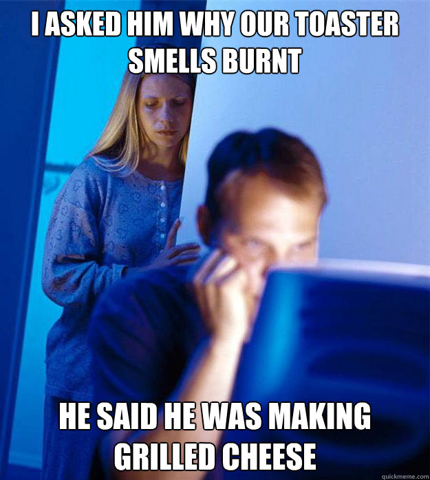 I asked Him why our toaster smells burnt he said he was making grilled cheese  Redditors Wife