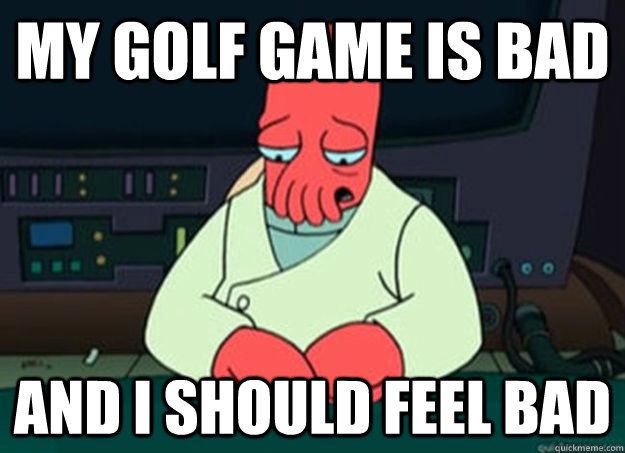 my golf game is bad And I should feel bad - my golf game is bad And I should feel bad  I made someone sad and i should feel bad