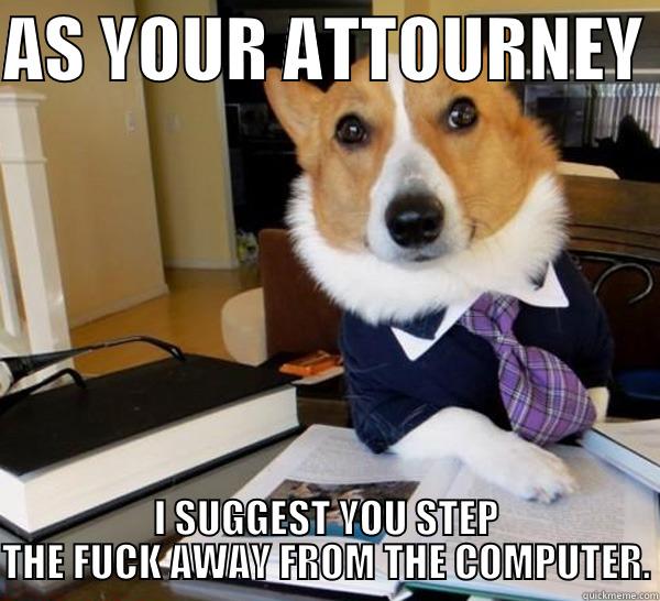 AS YOUR ATTOURNEY  I SUGGEST YOU STEP THE FUCK AWAY FROM THE COMPUTER. Lawyer Dog