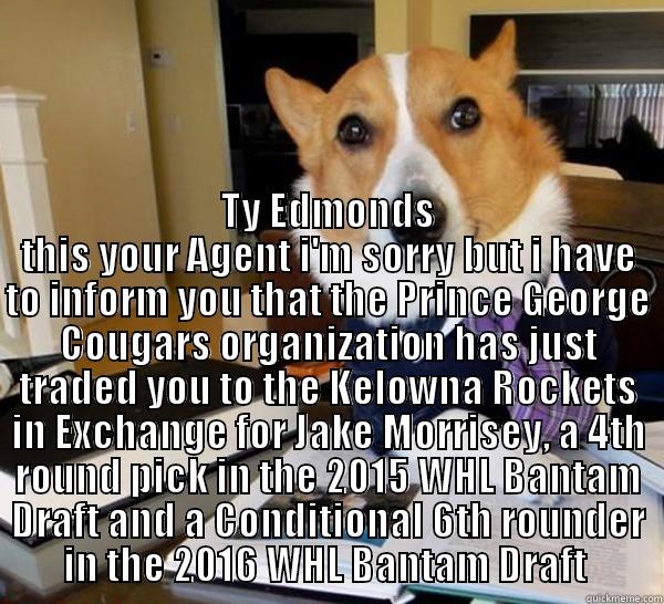 Trade Accepted -  TY EDMONDS THIS YOUR AGENT I'M SORRY BUT I HAVE TO INFORM YOU THAT THE PRINCE GEORGE COUGARS ORGANIZATION HAS JUST TRADED YOU TO THE KELOWNA ROCKETS IN EXCHANGE FOR JAKE MORRISEY, A 4TH ROUND PICK IN THE 2015 WHL BANTAM DRAFT AND A CONDITIONAL 6TH ROUNDER Lawyer Dog