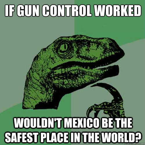 If gun control worked wouldn't mexico be the safest place in the world?  Philosoraptor