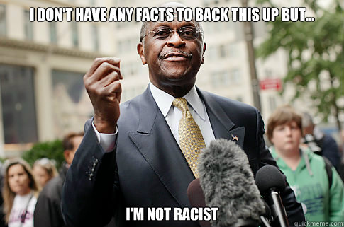 I don't have any facts to back this up but... I'm not racist  Herman Cain