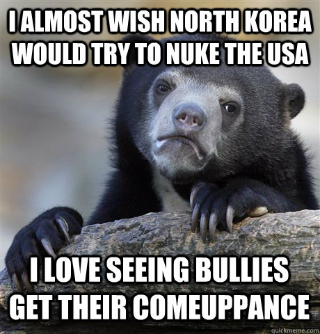 I almost wish North Korea would try to nuke the USA I love seeing bullies get their comeuppance  Confession Bear