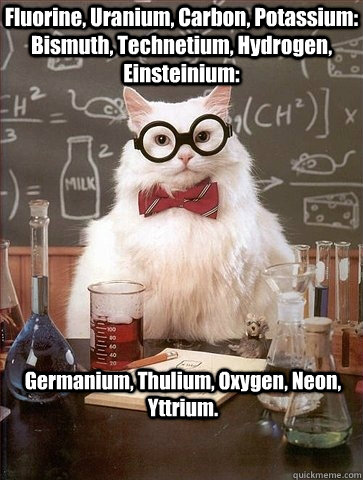 Fluorine, Uranium, Carbon, Potassium: Bismuth, Technetium, Hydrogen, Einsteinium: Germanium, Thulium, Oxygen, Neon, Yttrium. - Fluorine, Uranium, Carbon, Potassium: Bismuth, Technetium, Hydrogen, Einsteinium: Germanium, Thulium, Oxygen, Neon, Yttrium.  Chemistry Cat