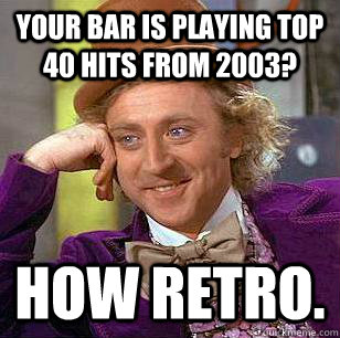 Your bar is playing top 40 hits from 2003? How retro. - Your bar is playing top 40 hits from 2003? How retro.  Condescending Wonka