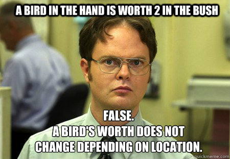 A bird in the hand is worth 2 in the bush FALSE.  
A bird's worth does not change depending on location.  Schrute