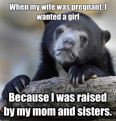 When my wife was pregnant, I wanted a girl Because I was raised by my mom and sisters.  Confession Bear