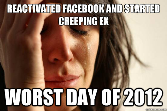 Reactivated facebook and started creeping ex worst day of 2012 - Reactivated facebook and started creeping ex worst day of 2012  First World Problems