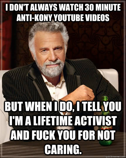 I don't always watch 30 minute anti-kony youtube videos but when i do, i tell you I'm a lifetime activist and fuck you for not caring.  The Most Interesting Man In The World