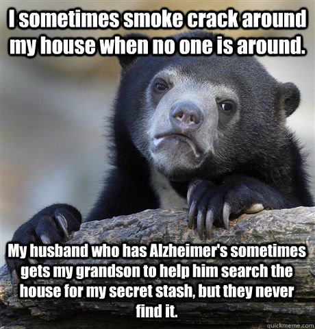 I sometimes smoke crack around my house when no one is around. My husband who has Alzheimer's sometimes gets my grandson to help him search the house for my secret stash, but they never find it.  Confession Bear