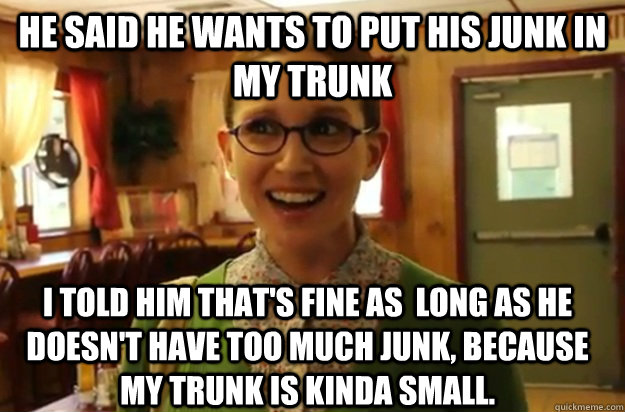 he said he wants to put his junk in my trunk i told him that's fine as  long as he doesn't have too much junk, because my trunk is kinda small. - he said he wants to put his junk in my trunk i told him that's fine as  long as he doesn't have too much junk, because my trunk is kinda small.  Sexually Oblivious Female