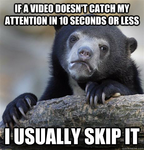 if a video doesn't catch my attention in 10 seconds or less i usually skip it  Confession Bear