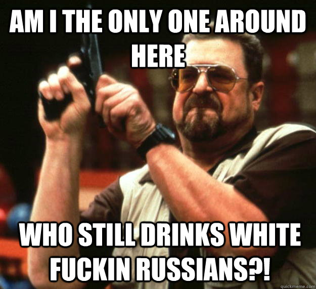 am I the only one around here who still drinks white fuckin russians?!   Angry Walter