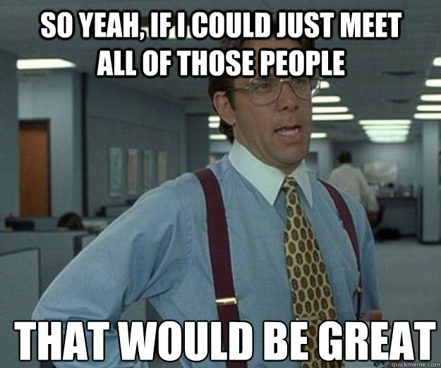 So yeah, if I could just meet all of those people THAT WOULD BE GREAT  that would be great