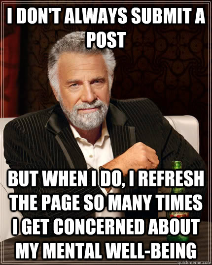 I don't always submit a post but when I do, I refresh the page so many times I get concerned about my mental well-being  The Most Interesting Man In The World