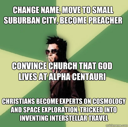 Change name, move to small suburban city, become preacher convince church that God lives at alpha centauri christians become experts on cosmology and space exploration, tricked into inventing interstellar travel  Helpful Tyler Durden