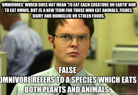 'omnivores' which does not mean 'to eat each creature on earth' nor to eat omnis, but is a new term for those who eat animals, fishes, dairy and nonkilled or stolen foods. False
omnivore refers to a species which eats both plants and animals. - 'omnivores' which does not mean 'to eat each creature on earth' nor to eat omnis, but is a new term for those who eat animals, fishes, dairy and nonkilled or stolen foods. False
omnivore refers to a species which eats both plants and animals.  Schrute