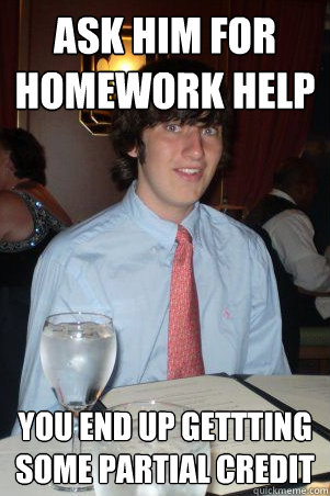 Ask him for homework help You end up gettting some partial credit  