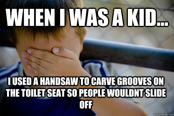 WHEN I WAS A KID... i used a handsaw to carve grooves on the toilet seat so people wouldnt slide off  Confession kid