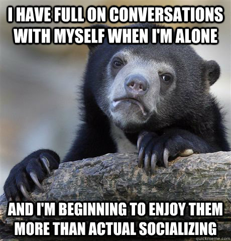 I have full on conversations with myself when I'm alone And I'm beginning to enjoy them more than actual socializing - I have full on conversations with myself when I'm alone And I'm beginning to enjoy them more than actual socializing  Confession Bear