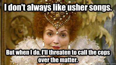 I don't always like usher songs. But when I do, I'll threaten to call the cops over the matter.  Blackadders Queenie