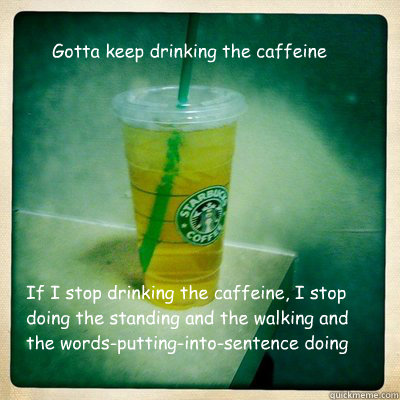 Gotta keep drinking the caffeine If I stop drinking the caffeine, I stop doing the standing and the walking and the words-putting-into-sentence doing  Caffeine