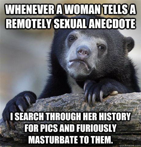 Whenever a woman tells a remotely sexual anecdote I search through her history for pics and furiously masturbate to them.  Confession Bear