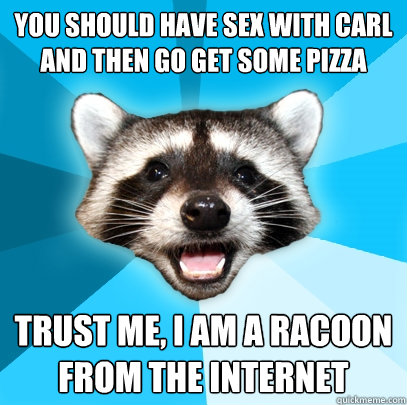 You should have sex with Carl and then go get some pizza trust me, i am a racoon from the internet  Lame Pun Coon