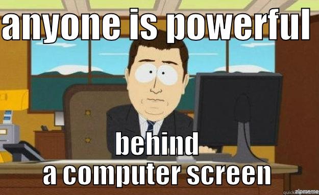 ANYONE IS POWERFUL  BEHIND A COMPUTER SCREEN aaaand its gone