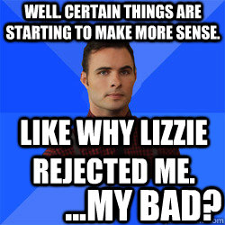 Well. Certain things are starting to make more sense. Like why Lizzie rejected me. ...My bad?  Socially Awkward Darcy