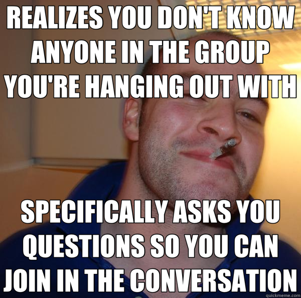 REALIZES YOU DON'T KNOW ANYONE IN THE GROUP YOU'RE HANGING OUT WITH SPECIFICALLY ASKS YOU QUESTIONS SO YOU CAN JOIN IN THE CONVERSATION  Good Guy Greg 