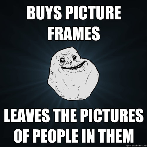 Buys Picture frames Leaves the pictures of people in them  Forever Alone